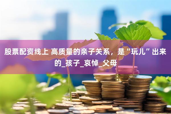 股票配资线上 高质量的亲子关系，是“玩儿”出来的_孩子_哀悼_父母