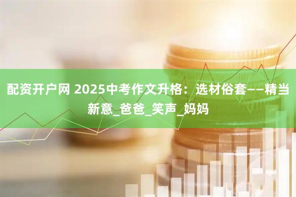 配资开户网 2025中考作文升格：选材俗套——精当新意_爸爸_笑声_妈妈