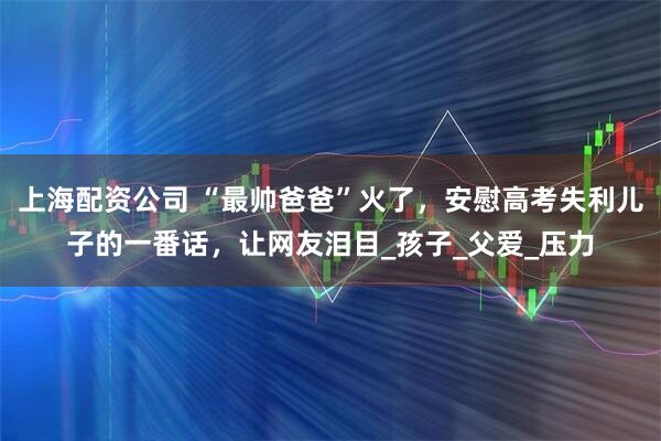 上海配资公司 “最帅爸爸”火了，安慰高考失利儿子的一番话，让网友泪目_孩子_父爱_压力