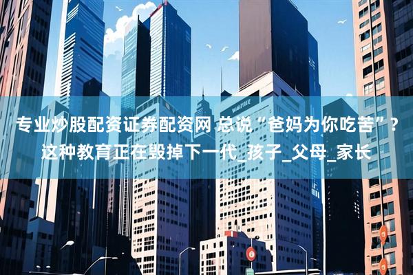 专业炒股配资证券配资网 总说“爸妈为你吃苦”？这种教育正在毁掉下一代_孩子_父母_家长