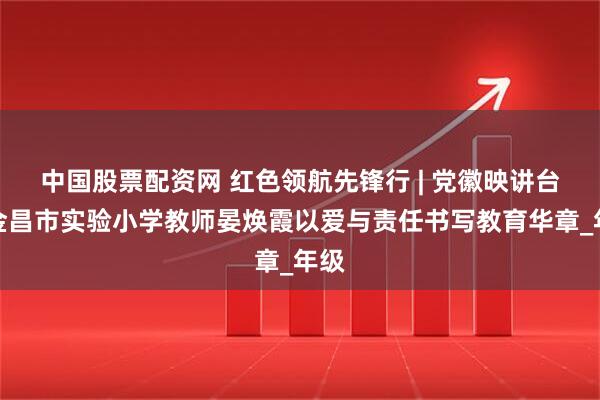 中国股票配资网 红色领航先锋行 | 党徽映讲台！金昌市实验小学教师晏焕霞以爱与责任书写教育华章_年级