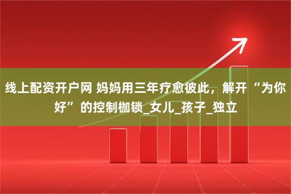 线上配资开户网 妈妈用三年疗愈彼此，解开 “为你好” 的控制枷锁_女儿_孩子_独立