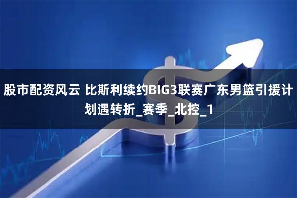 股市配资风云 比斯利续约BIG3联赛广东男篮引援计划遇转折_赛季_北控_1