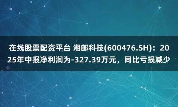在线股票配资平台 湘邮科技(600476.SH)：2025年中报净利润为-327.39万元，同比亏损减少