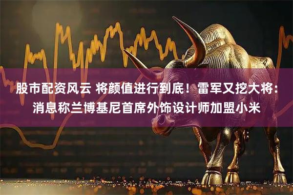 股市配资风云 将颜值进行到底！雷军又挖大将：消息称兰博基尼首席外饰设计师加盟小米