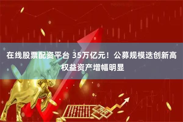 在线股票配资平台 35万亿元！公募规模迭创新高 权益资产增幅明显