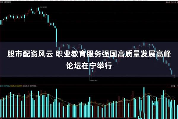股市配资风云 职业教育服务强国高质量发展高峰论坛在宁举行