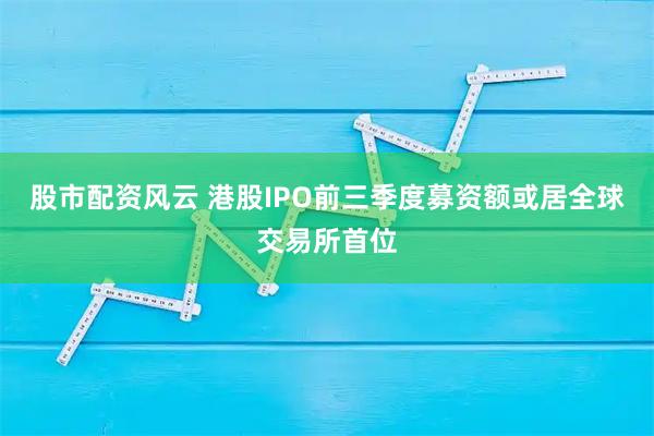 股市配资风云 港股IPO前三季度募资额或居全球交易所首位