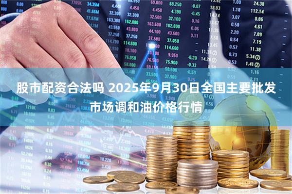股市配资合法吗 2025年9月30日全国主要批发市场调和油价格行情