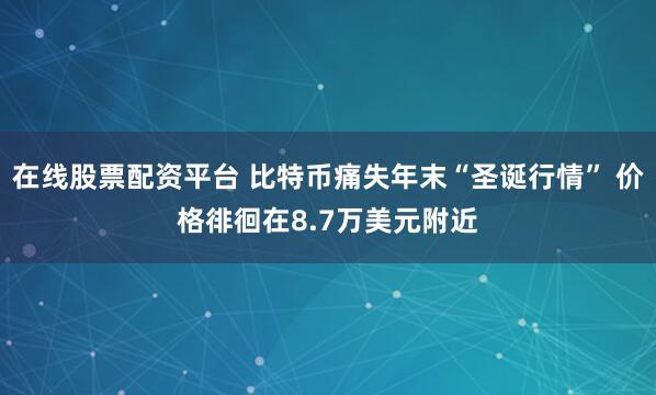 在线股票配资平台 比特币痛失年末“圣诞行情” 价格徘徊在8.7万美元附近