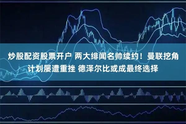 炒股配资股票开户 两大绯闻名帅续约！曼联挖角计划屡遭重挫 德泽尔比或成最终选择